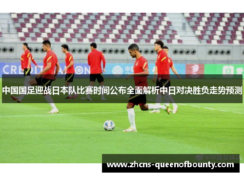 中国国足迎战日本队比赛时间公布全面解析中日对决胜负走势预测 中国国足迎战日本队比赛时间公布全面解析中日对决胜负走势预测