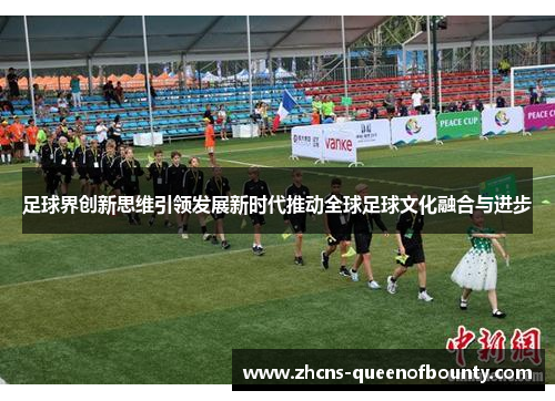 足球界创新思维引领发展新时代推动全球足球文化融合与进步