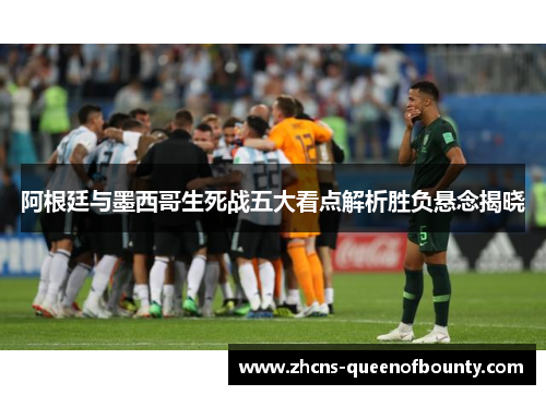 阿根廷与墨西哥生死战五大看点解析胜负悬念揭晓