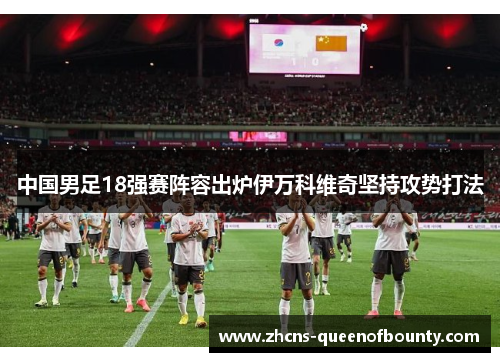 中国男足18强赛阵容出炉伊万科维奇坚持攻势打法